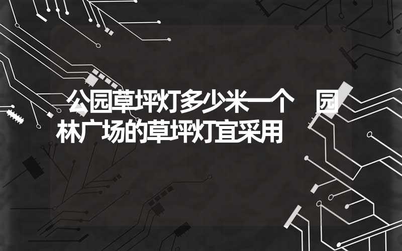 公园草坪灯多少米一个 园林广场的草坪灯宜采用